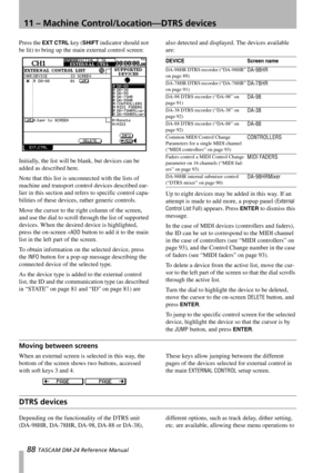 Page 8811 – Machine Control/Location—DTRS devices
88 TASCAM DM-24 Reference Manual
Press the EXT CTRL key (SHIFT indicator should not 
be lit) to bring up the main external control screen:
Initially, the list will be blank, but devices can be 
added as described here.
Note that this list is unconnected with the lists of 
machine and transport control devices described ear-
lier in this section and refers to specific control capa-
bilities of these devices, rather generic controls.
Move the cursor to the right...