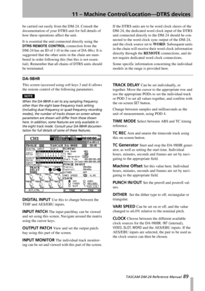 Page 8911 – Machine Control/Location—DTRS devices
 TASCAM DM-24 Reference Manual 89
be carried out easily from the DM-24. Consult the 
documentation of your DTRS unit for full details of 
how these operations affect the unit.
It is essential the unit connected directly using the 
DTRS REMOTE CONTROL connection from the 
DM-24 has an ID of 1 (0 in the case of DA-88s). It is 
suggested that the other units in the chain are num-
bered in order following this (but this is not essen-
tial). Remember that all chains...