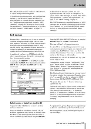 Page 95 TASCAM DM-24 Reference Manual 95
12 – MIDI
The DM-24 can be used for control of MIDI devices, 
as well as being controlled by them.
In the section on machine control, it is explained how 
the DM-24 can be used to control MIDI devices, 
using the PODs to transmit different common Con-
trol Change messages on a single channel (“MIDI 
controllers” on page 93) or using the faders to send 
the same Control Change message on up to 16 differ-
ent MIDI channels (“MIDI faders” on page 93).In the section on...