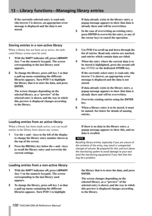 Page 10013 – Library functions—Managing library entries
100 TASCAM DM-24 Reference Manual
If the currently-selected entry is read-only 
(the inverse 
R is shown), an appropriate error 
message is displayed and the data is not 
stored.If data already exists in the library entry, a 
popup message appears to show that data is 
already there and will be overwritten.
3In the case of overwriting an existing entry, 
press 
ENTER to overwrite the entry, or any of 
the cursor keys to cancel the operation.
Storing entries...