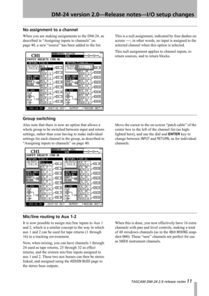 Page 11 TASCAM DM-24 2.0 release notes 11
 DM-24 version 2.0—Release notes—I/O setup changes
No assignment to a channel
When you are making assignments to the DM-24, as 
described in “Assigning inputs to channels” on 
page 40, a new “source” has been added to the list.This is a null assignment, indicated by four dashes on 
screen 
----; in other words, no input is assigned to the 
selected channel when this option is selected.
This null assignment applies to channel inputs, to 
return sources, and to return...