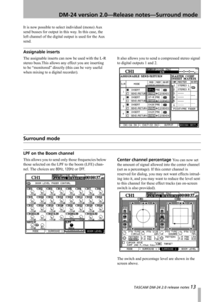 Page 13 TASCAM DM-24 2.0 release notes 13
 DM-24 version 2.0—Release notes—Surround mode
It is now possible to select individual (mono) Aux 
send busses for output in this way. In this case, the 
left channel of the digital output is used for the Aux 
send.
Assignable inserts
The assignable inserts can now be used with the L-R 
stereo buss.This allows any effect you are inserting 
to be “monitored” directly (this can be very useful 
when mixing to a digital recorder).It also allows you to send a compressed...