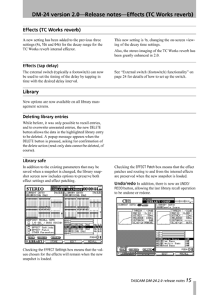 Page 15 TASCAM DM-24 2.0 release notes 15
 DM-24 version 2.0—Release notes—Effects (TC Works reverb)
Effects (TC Works reverb)
A new setting has been added to the previous three 
settings (
4s, 16s and 64s) for the decay range for the 
TC Works reverb internal effector.This new setting is 
1s, changing the on-screen view-
ing of the decay time settings.
Also, the stereo imaging of the TC Works reverb has 
been greatly enhanced in 2.0.
Effects (tap delay)
The external switch (typically a footswitch) can now 
be...