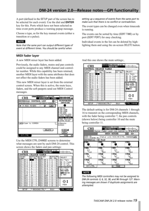 Page 19 TASCAM DM-24 2.0 release notes 19
 DM-24 version 2.0—Release notes—GPI functionality
A port (defined in the SETUP part of the screen has to 
be selected for each event). Use the dial and 
ENTER 
key for this. Ports which have not been selected as 
time event ports produce a warning popup message.
Choose a type, as for the key manual events (either a 
transition or a pulse). 
NOTE
Note that the same port can output different types of 
event at different times. You should be careful when setting up a...