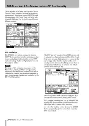 Page 2020 TASCAM DM-24 2.0 release notes
 DM-24 version 2.0—Release notes—GPI functionality
On the MIDI/MC SETUP page, the filtering of MIDI 
Control Change messages can now be carried out 
independently for external control (
EXT.CTRL) and 
Mix parameters (
Mix Parm). These can be set inde-
pendently for In and Out for both types of Control 
Change message.
HUI emulation
The DM-24 is now able to emulate the Mackie 
HUI™ device, and can therefore act as a controller 
(pans, sends, faders and mutes) for various...