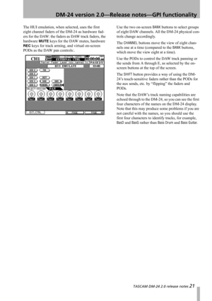 Page 21 TASCAM DM-24 2.0 release notes 21
 DM-24 version 2.0—Release notes—GPI functionality
The HUI emulation, when selected, uses the first 
eight channel faders of the DM-24 as hardware fad-
ers for the DAW: the faders as DAW track faders, the 
hardware 
MUTE keys for the DAW mutes, hardware 
REC keys for track arming, and virtual on-screen 
PODs as the DAW pan controls:.Use the two on-screen 
BANK buttons to select groups 
of eight DAW channels. All the DM-24 physical con-
trols change accordingly.
The...