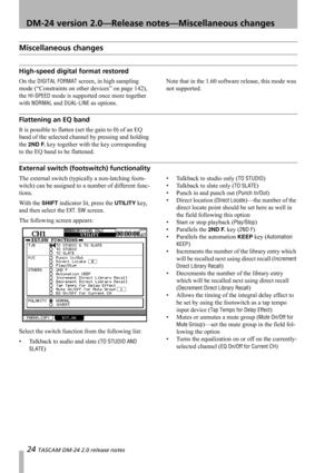 Page 2424 TASCAM DM-24 2.0 release notes
 DM-24 version 2.0—Release notes—Miscellaneous changes
Miscellaneous changes
High-speed digital format restored 
On the DIGITAL FORMAT screen, in high sampling 
mode (“Constraints on other devices” on page 142), 
the 
HI-SPEED mode is supported once more together 
with 
NORMAL and DUAL-LINE as options.Note that in the 1.60 software release, this mode was 
not supported.
Flattening an EQ band
It is possible to flatten (set the gain to 0) of an EQ 
band of the selected...