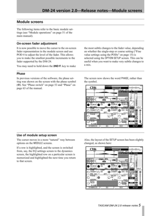Page 5 TASCAM DM-24 2.0 release notes 5
 DM-24 version 2.0—Release notes—Module screens
Module screens
The following items refer to the basic module set-
tings (see “Module operations” on page 51 of the 
main manual).
On-screen fader adjustment
It is now possible to move the cursor to the on-screen 
fader representation in the module screen and use 
POD 4 to adjust the level of the fader. This allows 
you to make the smallest possible increments to the 
fader supported by the DM-24.
You may need to hold down...