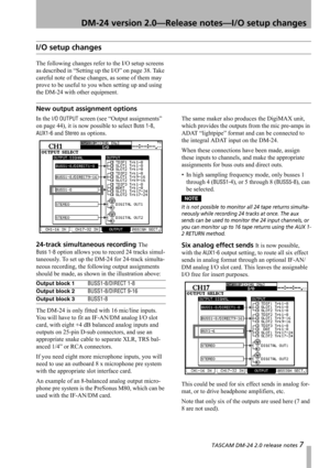 Page 7 TASCAM DM-24 2.0 release notes 7
 DM-24 version 2.0—Release notes—I/O setup changes
I/O setup changes
The following changes refer to the I/O setup screens 
as described in “Setting up the I/O” on page 38. Take 
careful note of these changes, as some of them may 
prove to be useful to you when setting up and using 
the DM-24 with other equipment.
New output assignment options
In the I/O OUTPUT screen (see “Output assignments” 
on page 44), it is now possible to select 
Buss 1-8, 
AUX1-6 and Stereo as...