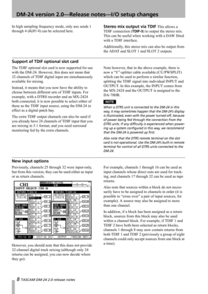 Page 88 TASCAM DM-24 2.0 release notes
 DM-24 version 2.0—Release notes—I/O setup changes
In high sampling frequency mode, only aux sends 1 
through 4 (
AUX1-4) can be selected here.
Stereo mix output via TDIF This allows a 
TDIF connection (
TDIF-3) to output the stereo mix. 
This can be useful when working with a DAW fitted 
with a TDIF interface.
Additionally, this stereo mix can also be output from 
the ADAT and SLOT 1 and SLOT 2 outputs.
Support of TDIF optional slot card
The TDIF optional slot card is...