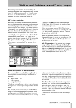Page 9 TASCAM DM-24 2.0 release notes 9
 DM-24 version 2.0—Release notes—I/O setup changes
When using cascaded DM-24s for recording 24 
simultaneous tracks, you now have access to full-fea-
tured EQ and dynamic channels for 24 track sends, 
the same for all 24 track returns, and many other 
channels for effects returns, cue mixes, etc.
MTR return metering
Because of the flexible return assignment described 
above, which means that tape return numbers are not 
automatically equal to channel numbers, the meter-...