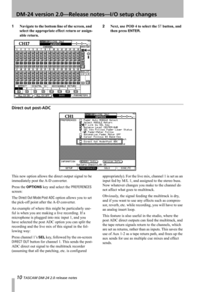 Page 1010 TASCAM DM-24 2.0 release notes
 DM-24 version 2.0—Release notes—I/O setup changes
1Navigate to the bottom line of the screen, and 
select the appropriate effect return or assign-
able return.2Next, use POD 4 to select the ST button, and 
then press 
ENTER.
Direct out post-ADC
This new option allows the direct output signal to be 
immediately post the A-D converter.
Press the 
OPTIONS key and select the PREFERENCES 
screen:
The 
Direct Out Mode:Post ADC option allows you to set 
the pick-off point...
