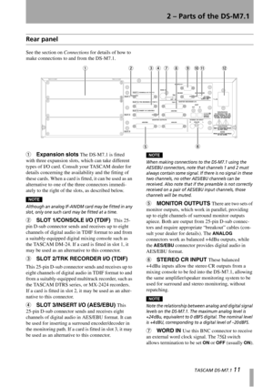 Page 112 – Parts of the DS-M7.1
  TASCAM DS-M7.1 11
Rear panel
See the section on Connections for details of how to 
make connections to and from the DS-M7.1.
1Expansion slots The DS-M7.1 is fitted 
with three expansion slots, which can take different 
types of I/O card. Consult your TASCAM dealer for 
details concerning the availability and the fitting of 
these cards. When a card is fitted, it can be used as an 
alternative to one of the three connectors immedi-
ately to the right of the slots, as described...