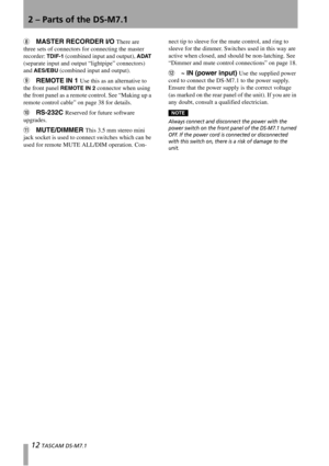 Page 122 – Parts of the DS-M7.1
12 TASCAM DS-M7.1
8MASTER RECORDER I/O There are 
three sets of connectors for connecting the master 
recorder: 
TDIF-1 (combined input and output), ADAT 
(separate input and output “lightpipe” connectors) 
and 
AES/EBU (combined input and output). 
9REMOTE IN 1 Use this as an alternative to 
the front panel 
REMOTE IN 2 connector when using 
the front panel as a remote control. See “Making up a 
remote control cable” on page 38 for details.
ARS-232C Reserved for future software...