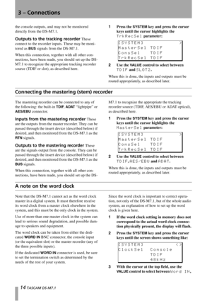 Page 143 – Connections
14 TASCAM DS-M7.1
the console outputs, and may not be monitored 
directly from the DS-M7.1.
Outputs to the tracking recorder These 
connect to the recorder inputs. These may be moni-
tored as 
BUS signals from the DS-M7.1.
When this connection, together with all other con-
nections, have been made, you should set up the DS-
M7.1 to recognize the appropriate tracking recorder 
source (TDIF or slot), as described here.1Press the 
SYSTEM key and press the cursor 
keys until the cursor...