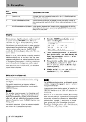 Page 163 – Connections
16 TASCAM DS-M7.1
Inserts
Either analog or digital insert units can be connected 
to operate after the 
BUS/RTN switch. These are 
selectable pre- or post- the Input Summing Router.
These inserts can be pre- or post- the input summing 
router (placed between the inputs and the RTN/BUS 
selector switch) and always pre- the RTN/BUS 
switch. See the block diagram at the end of this man-
ual for details.
Either AES/EBU digital devices, or analog (standard 
+4 dBu balanced) may be used here....