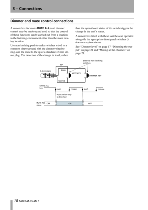 Page 183 – Connections
18 TASCAM DS-M7.1
Dimmer and mute control connections
A remote box for mute (MUTE ALL) and dimmer 
control may be made up and used so that the control 
of these functions can be carried out from a location 
in the listening environment other than the main mix-
ing location.
Use non-latching push-to-make switches wired to a 
common sleeve ground with the dimmer wired to 
ring, and the mute to the tip of a standard 3.5 mm ste-
reo plug. The detection of the change in level, rather than the...