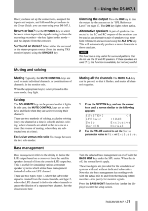 Page 21  TASCAM DS-M7.1 21
5 – Using the DS-M7.1
Once you have set up the connections, assigned the 
inputs and outputs, and followed the procedures in 
the Setup Guide, you can start using your DS-M7.1.
Return or bus? Use the RTN/BUS key to select 
between return inputs (the signal coming in from the 
mastering recorder)—the key lights in this mode—
and bus inputs (from the console).
Surround or stereo? Select either the surround 
or the stereo program source (from the analog TRS 
monitor inputs) using the...