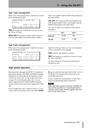 Page 235 – Using the DS-M7.1
  TASCAM DS-M7.1 23
Type 1 bass management
When type 1 bass management is selected, the screen 
looks something like this:
FRQ The frequency at which the crossover occurs: 
80, 100 or 120 (Hz).
MCH>LFE The amount of main channel signal (L, 
C, R, LS, RS) added to the LFE monitor channel. This is set together with the LFE>LFE parameter as 
described below.
LFE>LFE The amount of LFE signal added to the 
LFE monitor channel. This is set together with the 
MCH>LFE parameter described...