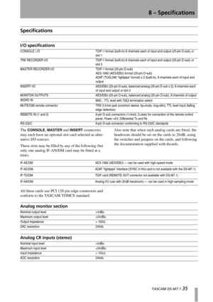 Page 358 – Specifications
  TASCAM DS-M7.1 35
Specifications
I/O specifications
The CONSOLE, MASTER and INSERT connectors 
may each have an optional slot card selected as alter-
native I/O sources.
These slots may be filled by any of the following (but 
only one analog IF-AN/DM card may be fitted at a 
time).Also note that when such analog cards are fitted, the 
headroom should be set on the cards to 20 dB, using 
the switches and jumpers on the cards, and following 
the documentation supplied with thcards.
All...