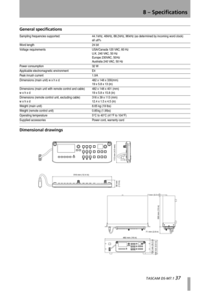 Page 378 – Specifications
  TASCAM DS-M7.1 37
General specifications
Dimensional drawings
Sampling frequencies supported: 44.1 kHz, 48 kHz, 88.2 kHz, 96 kHz (as determined by incoming word clock) 
all ±6%
Word length 24 bit
Voltage requirements USA/Canada 120 VAC, 60 Hz
U.K. 240 VAC, 50 Hz
Europe 230VAC, 50 Hz
Australia 240 VAC, 50 Hz
Power consumption 32 W
Applicable electromagnetic environment E4
Peak inrush current 1.9 A
Dimensions (main unit) w x h x d 482 x 148 x 330(mm)
19 x 5.8 x 13 (in)
Dimensions (main...