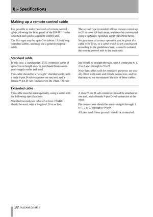 Page 388 – Specifications
38 TASCAM DS-M7.1
Making up a remote control cable
It is possible to make two kinds of remote control 
cable, allowing the front panel of the DS-M7.1 to be 
detached and used as a remote control unit.
The first type may be up to 5 m (about 15 feet) long 
(standard cable), and may use a general-purpose 
cable.The second type (extended) allows remote control up 
to 20 m (over 65 feet) away, and must be constructed 
using a specially-specified cable (described here).
No guarantee of...