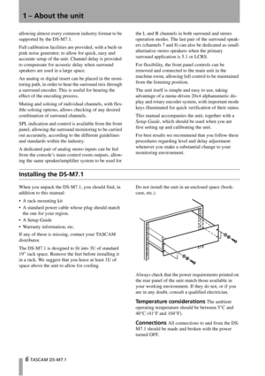 Page 61 – About the unit
6 TASCAM DS-M7.1
allowing almost every common industry format to be 
supported by the DS-M7.1.
Full calibration facilities are provided, with a built-in 
pink noise generator, to allow for quick, easy and 
accurate setup of the unit. Channel delay is provided 
to compensate for acoustic delay when surround 
speakers are used in a large space.
An analog or digital insert can be placed in the moni-
toring path, in order to hear the surround mix through 
a surround encoder. This is useful...