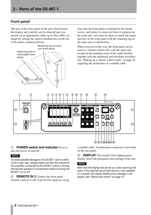 Page 88  TASCAM DS-M7.1 
2 – Parts of the DS-M7.1
Front panel
The part of the front panel of the unit which houses 
the display and controls can be removed and con-
nected via an appropriate cable, up to 20 m (60 ft.) in 
length by turning the captive thumbscrews at the top 
of the panel counterclockwise. Note that the front panel is retained by the thumb-
screws, and when it is removed from or replaced on 
the main unit, care must be taken to match the retain-
ing hole on the front panel with the retaining...