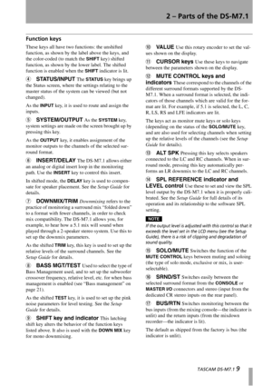 Page 92 – Parts of the DS-M7.1
  TASCAM DS-M7.1 9
Function keys
These keys all have two functions: the unshifted 
function, as shown by the label above the keys, and 
the color-coded (to match the 
SHIFT key) shifted 
function, as shown by the lower label. The shifted 
function is enabled when the 
SHIFT indicator is lit.
4STATUS/INPUT The STATUS key brings up 
the Status screen, where the settings relating to the 
master status of the system can be viewed (but not 
changed).
As the 
INPUT key, it is used to...