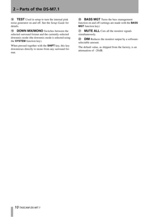 Page 102 – Parts of the DS-M7.1
10 TASCAM DS-M7.1
ITEST Used in setup to turn the internal pink 
noise generator on and off. See the Setup Guide for 
details.
JDOWN MIX/MONO Switches between the 
selected surround format and the currently-selected 
downmix mode (the downmix mode is selected using 
the 
SYSTEM function key).
When pressed together with the 
SHIFT key, this key 
downmixes directly to mono from any surround for-
mat.
KBASS MGT Turns the bass management 
function on and off (settings are made with...