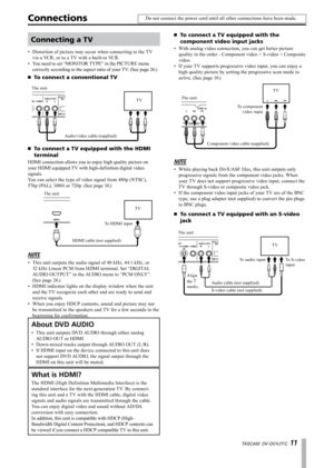 Page 11
TASCAM  DV-D01UT/C 11

ConnectionsDo not connect the power cord until all other connections have been made.
Connecting a TV
Distortion of picture may occur when connecting to the TV 
via a VCR, or to a TV with a built-in VCR.
You need to set “MONITOR TYPE” in the PICTURE menu 
correctly according to the aspect ratio of your TV. (See page 26.)
To connect a conventional TV
The unit
Audio/video cable (supplied)
TV
To connect a TV equipped with the HDMI 
terminal
HDMI connection allows you to enjoy high...