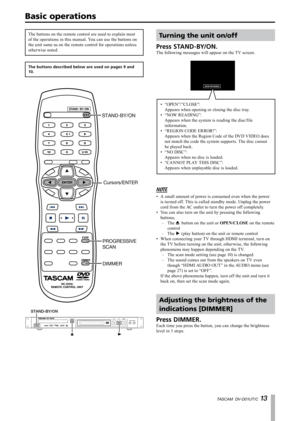 Page 13
TASCAM  DV-D01UT/C 1 

Basic operations
Turning the unit on/off
Press STAND-BY/ON.
The following messages will appear on the TV screen.
NOW READING
“OPEN”/”CLOSE”: 
Appears when opening or closing the disc tray.
“NOW READING”: 
Appears when the system is reading the disc/file 
information.
“REGION CODE ERROR!”: 
Appears when the Region Code of the DVD VIDEO does 
not match the code the system supports. The disc cannot 
be played back.
“NO DISC”: 
Appears when no disc is loaded.
“CANNOT PLAY THIS...