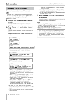 Page 14
1 TASCAM  DV-D01UT/C

Basic operations
Changing the scan mode
The unit can be accommodated to your TV’s scan mode.
NOTE
To use the unit in the progressive mode, it is required that 
the unit is connected to the TV by using an HDMI cable or a 
component video cable (supplied). (See page 7.)
While DVD stopped
Press and hold PROGRESSIVE SCAN for 2 
seconds.
Currently selected scan mode appears on the display 
window.
Press Cursor ¥/˙ to select the desired 
mode.
Each time you press the button, the...