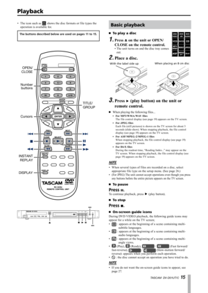 Page 15
TASCAM  DV-D01UT/C 1 

The icon such as  shows the disc formats or file types the 
operation is available for.
The buttons described below are used on pages 11 to 15.
OPEN/
buttons
Cursors
Number
DISPLAY
CLOSE
INSTANT
REPLAY
TITLE/
GROUP
STOPOPEN/CLOSEPLAYSTAND-BY/ON 
•Basic playback
To play a disc·
Press ø on the unit or OPEN/
CLOSE on the remote control.
1.
The unit turns on and the disc tray comes 
out.
Place a disc.
•
2.
With the label side upWhen placing an 8 cm disc
Press ¥ (play button) on...