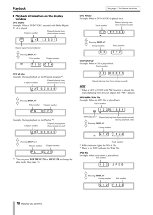 Page 16
1 TASCAM  DV-D01UT/C

Playback information on the display 
window
DVD VIDEO
Example: When a DVD VIDEO encoded with Dolby Digital      
5.1 ch is played.
Chapter numberElapsed playing time(hour:minute:second)
Digital signal format indicator
Pressing DISPLAY
Title numberChapter number
DVD VR disc
Example: During playback on the Original program *1.
Chapter numberElapsed playing time(hour:minute:second)
Pressing DISPLAY
Title numberChapter number
Example: During playback on the Playlist *1.
Chapter...