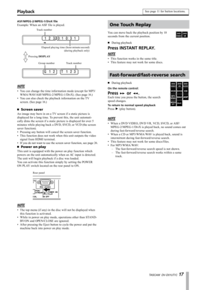 Page 17
TASCAM  DV-D01UT/C 1 

ASF/MPEG-2/MPEG-1/DivX file
Example: When an ASF file is played.
Track number
Elapsed playing time (hour:minute:second) (during playback only)
Group numberTrack number
Pressing DISPLAY
NOTE
You can change the time information mode (except for MP3/
WMA/WAV/ASF/MPEG-2/MPEG-1/DivX). (See page 16.)
You can also check the playback information on the TV 
screen. (See page 16.)
Screen saver
An image may burn in on a TV screen if a static picture is 
displayed for a long time. To...