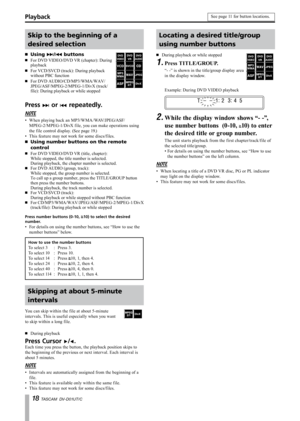 Page 18
1 TASCAM  DV-D01UT/C

Skip to the beginning of a 
desired selection
Using ≤/µ buttons
For DVD VIDEO/DVD VR (chapter): During playback
For VCD/SVCD (track): During playback without PBC function
For DVD AUDIO/CD/MP3/WMA/WAV/JPEG/ASF/MPEG-2/MPEG-1/DivX (track/file): During playback or while stopped
·
·
·
·
Press ≤ or µ repeatedly.
NOTE
When playing back an MP3/WMA/WAV/JPEG/ASF/        
MPEG-2/MPEG-1/DivX file, you can make operations using 
the file control display. (See page 19.)
This feature may not...