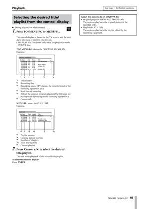 Page 19
TASCAM  DV-D01UT/C 1 

Selecting the desired title/ 
playlist from the control display
During playback or while stopped.
Press TOPMENU/PG or MENU/PL.
·
1.
The control display is shown on the TV screen, and the unit 
starts playback of the first title/playlist.
The PLAY LIST is shown only when the playlist is on the 
DVD VR disc.
TOP MENU/PG: shows the ORIGINAL PROGRAM.
Example:
*1*2*3*4*5*6
*1:  Title number*2: Recording date*3:  Recording source (TV station, the input terminal of the 
recording...