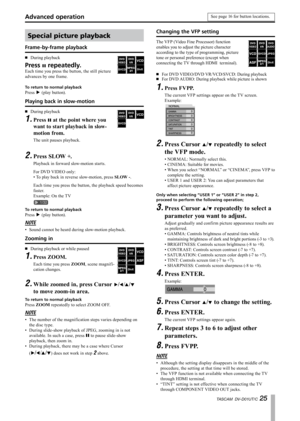 Page 25
TASCAM  DV-D01UT/C 

Special picture playback
Frame-by-frame playback
During playback
Press π repeatedly.
Each time you press the button, the still picture 
advances by one frame.
·
To return to normal playback
Press ¥ (play button).
Playing back in slow-motion
During playback
Press π at the point where you 
want to start playback in slow-
motion from.
The unit pauses playback.
·
1.
Press SLOW +.
Playback in forward slow-motion starts.
For DVD VIDEO only:
To play back in reverse slow-motion,...