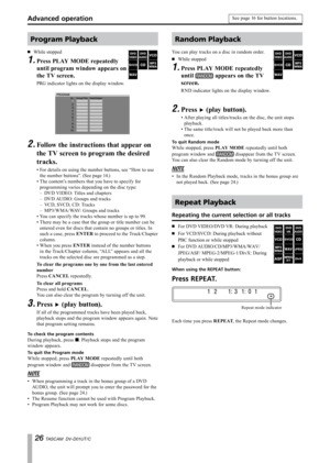 Page 26
 TASCAM  DV-D01UT/C

Program Playback
While stopped
Press PLAY MODE repeatedly 
until program window appears on 
the TV screen.
PRG indicator lights on the display window.
·
1.
Follow the instructions that appear on 
the TV screen to program the desired 
tracks.
For details on using the number buttons, see “How to use 
the number buttons”. (See page 14.)
The content’s numbers that you have to specify for 
programming varies depending on the disc type:
DVD VIDEO: Titles and chapters
DVD AUDIO:...