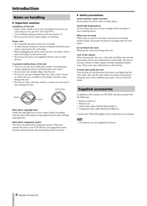 Page 6
 TASCAM  DV-D01UT/C

Introduction
Notes on handling
Important cautions
Installation of the unit
Select a place which is level, dry and neither too hot nor too 
cold; between 5°C and 35°C (41°F and 95°F).
Leave sufficient distance between the unit and the TV.
Do not use the unit in a place subject to vibration.
Power cord
Do not handle the power cord with wet hands.
A small amount of power is always consumed while the power 
cord is connected to the wall outlet.
When unplugging the power cord from...