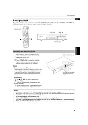 Page 17 Basic operations 
14 
Basic operations
 
English
 
Basic playback 
This section describes basic operations for playback of DVD VIDEO, Audio\
 CD, Video CD and SVCD discs. For MP3 and  
JPEG disc playback, see the separate chapter on and after pages 39 and 4\
2. 
1 
Press OPEN/CLOSE to open the disc tray. 
2 
Place a disc in the tray. 
3 
Press OPEN/CLOSE to close the disc tray. 
The unit reads the disc information and the 
opening display appears on the TV screen. 
If a menu is shown on the TV screen...