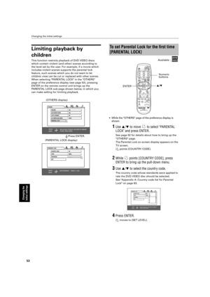 Page 56 
Changing the initial settings 
53 
Changing the 
initial settings
 
Limiting playback by  
children 
This function restricts playback of DVD VIDEO discs  
which contain violent (and other) scenes according to 
the level set by the user. For example, if a movie which 
includes violent scenes supports the parental lock 
feature, such scenes which you do not want to let 
children view can be cut or replaced with other scenes.
When selecting PARENTAL LOCK in the OTHERS 
page of the preference display (see...