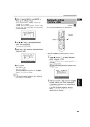 Page 57 Changing the initial settings 
54 
Changing the 
initial settings
 
English
 
5 
While   points [LEVEL], press ENTER to  
bring up the pull-down menu. 
In the pull-down menu, “NONE” and level 1  
through 8 are available.
NONE does not restrict playback. Level 1 is the 
strictest level. Discs rated higher than the selected 
level are restricted. 
6 
Use  
§
 
/
 
¶
 
  
to select a desired parental lock 
level, then press ENTER.   
moves to [PASSWORD]. 
7 
Enter your 4-digit password using the numeric...