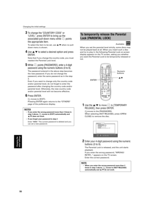 Page 58 
Changing the initial settings 
55 
Changing the 
initial settings
 
3 
To  change the COUNTORY CODE or 
LEVEL, press ENTER to bring up the  
associated pull-down menu while   points 
the appropriate item. 
To  select the item to be set, use   
§  
/  
¶  
 when no pull-
down menu is shown. 
4 
Use  
§
 
/
 
¶
 
  to select a desired option and press 
ENTER. 
Note that if you change the country code, you must  
reselect the Parental Lock level. 
5 
While   points [PASSWORD], enter a 4-digit  
password...