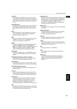 Page 67 Additional information 
64 
Additional 
information
 
English
 
Letter box  
A type of picture playback with the normal (4:3) TV  
screen. Black bars are shown at the top and bottom of 
the image to allow playing of wide-screen (16:9) DVD 
movie without cutting off any sides of the image on a 
4:3 TV.  
Linear PCM audio  
Stands for pulse code modulation. Linear PCM is the 
usual digital method without compression, used for 
audio playback of DVD Video discs, Audio CD discs, 
etc.  
Menu  
Most DVD...