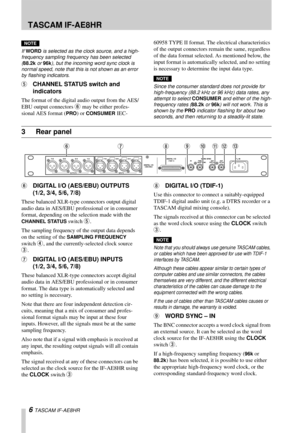 Page 6 TASCAM IF-AE8HR
6 TASCAM IF-AE8HR
NOTE
If WORD is selected as the clock source, and a high-
frequency sampling frequency has been selected 
(88.2k or 96k), but the incoming word sync clock is 
normal speed, note that this is not shown as an error 
by flashing indicators.
5CHANNEL STATUS switch and 
indicators
The format of the digital audio output from the AES/
EBU output connectors 
6 may be either profes-
sional AES format (
PRO) or CONSUMER IEC-60958 TYPE II format. The electrical characteristics 
of...