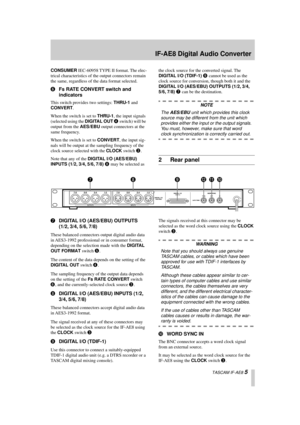 Page 5 
IF-AE8 Digital Audio Converter 
  TASCAM IF-AE8  
5 
CONSUMER 
 IEC-60958 TYPE II format. The elec-
trical characteristics of the output connectors remain 
the same, regardless of the data format selected. 
6 
Fs RATE CONVERT switch and 
indicators 
This switch provides two settings:  
THRU-1 
 and  
CONVERT 
.
When the switch is set to  
THRU-1 
, the input signals 
(selected using the  
DIGITAL OUT 
  
4 
 switch) will be 
output from the  
AES/EBU 
 output connectors at the 
same frequency.
When the...