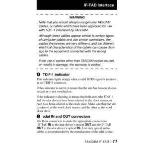 Page 11 
 IF-TAD Interface 
TASCAM IF-TAD Ð 
11
WARNING
Note that you should always use genuine TASCAM 
cables, or cables which have been approved for use 
with TDIF-1 interfaces by TASCAM.
Although these cables appear similar to certain types 
of computer cables and use similar connectors, the 
cables themselves are very different, and the different 
electrical characteristics of the cables can cause dam-
age to the equipment connected with the wrong 
cables.
If the use of cables other than TASCAM cables...