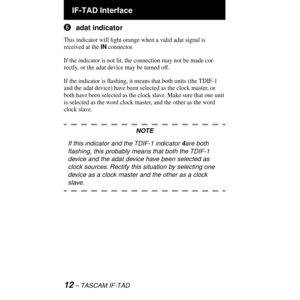 Page 12 IF-TAD Interface
12 Ð TASCAM IF-TAD
6adat indicator
This indicator will light orange when a valid adat signal is 
received at the IN connector.
If the indicator is not lit, the connection may not be made cor-
rectly, or the adat device may be turned off.
If the indicator is ßashing, it means that both units (the TDIF-1 
and the adat device) have been selected as the clock master, or 
both have been selected as the clock slave. Make sure that one unit 
is selected as the word clock master, and the other...